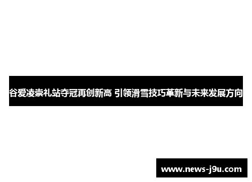 谷爱凌崇礼站夺冠再创新高 引领滑雪技巧革新与未来发展方向
