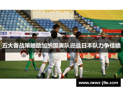 五大备战策略助加纳国奥队迎战日本队力争佳绩