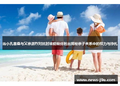 当小孔塞桑与父亲激烈对抗时谁能最终胜出揭秘亲子关系中的权力与挣扎