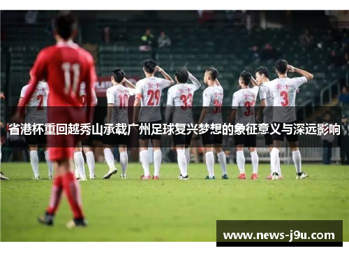 省港杯重回越秀山承载广州足球复兴梦想的象征意义与深远影响