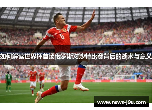 如何解读世界杯首场俄罗斯对沙特比赛背后的战术与意义