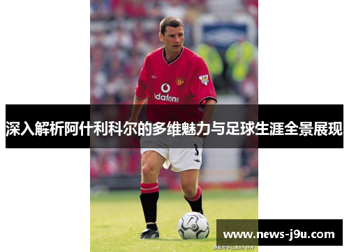 深入解析阿什利科尔的多维魅力与足球生涯全景展现