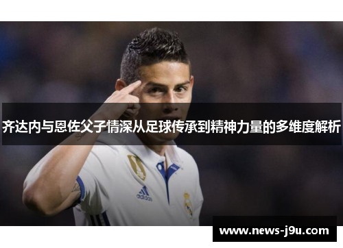 齐达内与恩佐父子情深从足球传承到精神力量的多维度解析