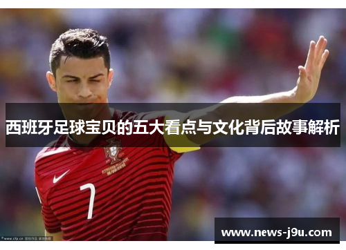 西班牙足球宝贝的五大看点与文化背后故事解析