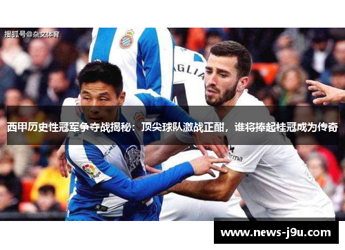 西甲历史性冠军争夺战揭秘：顶尖球队激战正酣，谁将捧起桂冠成为传奇