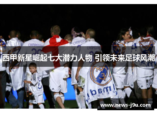 西甲新星崛起七大潜力人物 引领未来足球风潮