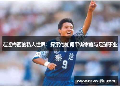 走近梅西的私人世界：探索他如何平衡家庭与足球事业