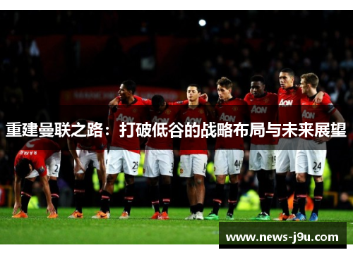 重建曼联之路：打破低谷的战略布局与未来展望